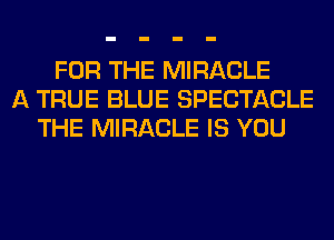 FOR THE MIRACLE
A TRUE BLUE SPECTACLE
THE MIRACLE IS YOU
