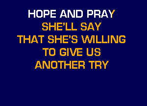 HOPE AND PRAY
SHE'LL SAY
THAT SHE'S WLLING
TO GIVE US

ANOTHER TRY