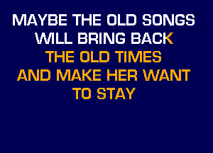 MAYBE THE OLD SONGS
WILL BRING BACK
THE OLD TIMES
AND MAKE HER WANT
TO STAY