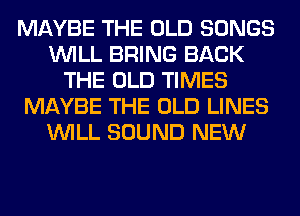 MAYBE THE OLD SONGS
WILL BRING BACK
THE OLD TIMES
MAYBE THE OLD LINES
WILL SOUND NEW