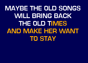 MAYBE THE OLD SONGS
WILL BRING BACK
THE OLD TIMES
AND MAKE HER WANT
TO STAY