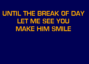 UNTIL THE BREAK 0F DAY
LET ME SEE YOU
MAKE HIM SMILE