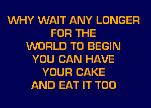 WHY WAIT ANY LONGER
FOR THE
WORLD T0 BEGIN
YOU CAN HAVE
YOUR CAKE
AND EAT IT T00