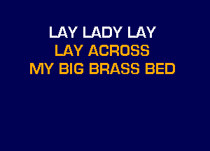 LAY LADY LAY
LAY ACROSS
MY BIG BRASS BED