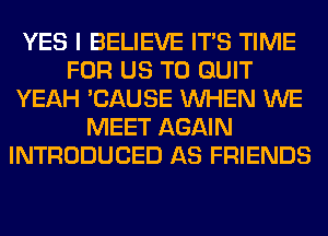 YES I BELIEVE ITS TIME
FOR US TO QUIT
YEAH 'CAUSE WHEN WE
MEET AGAIN
INTRODUCED AS FRIENDS