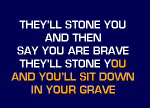 THEY'LL STONE YOU
AND THEN
SAY YOU ARE BRAVE
THEY'LL STONE YOU
AND YOU'LL SIT DOWN
IN YOUR GRAVE