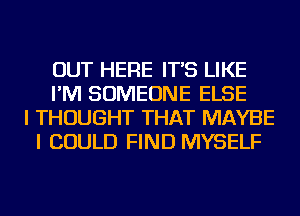 OUT HERE IT'S LIKE
I'M SOMEONE ELSE
I THOUGHT THAT MAYBE
I COULD FIND MYSELF