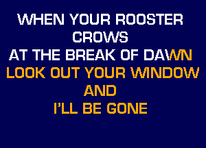WHEN YOUR ROOSTER
GROWS
AT THE BREAK 0F DAWN
LOOK OUT YOUR WINDOW
AND
I'LL BE GONE