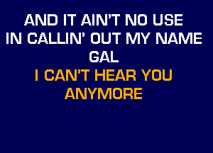 AND IT AIN'T N0 USE
IN CALLIN' OUT MY NAME
GAL
I CAN'T HEAR YOU
ANYMORE