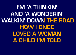 I'M 'A THINKIM
AND 'A WONDERIM
WALKIM DOWN THE ROAD
HOWI ONCE
LOVED A WOMAN
A CHILD I'M TOLD