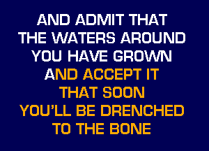 AND ADMIT THAT
THE WATERS AROUND
YOU HAVE GROWN
AND ACCEPT IT
THAT SOON
YOU'LL BE DRENCHED
TO THE BONE