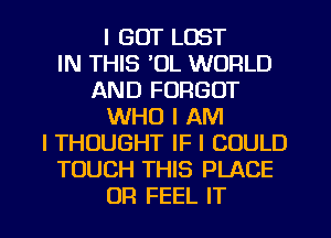 I GOT LOST
IN THIS 'OL WORLD
AND FORGOT
WHO I AM
I THOUGHT IF I COULD
TOUCH THIS PLACE
UR FEEL IT