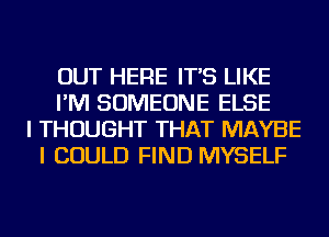 OUT HERE IT'S LIKE
I'M SOMEONE ELSE
I THOUGHT THAT MAYBE
I COULD FIND MYSELF