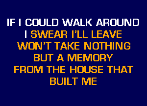 IF I COULD WALK AROUND
I SWEAR I'LL LEAVE
WON'T TAKE NOTHING
BUT A MEMORY
FROM THE HOUSE THAT
BUILT ME