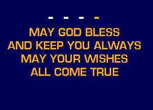 MAY GOD BLESS
AND KEEP YOU ALWAYS
MAY YOUR WISHES
ALL COME TRUE