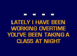 LATELY I HAVE BEEN
WORKING OVERTIME
YOU'VE BEEN TAKINGA

CLASS AT NIGHT
