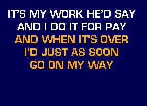 ITS MY WORK HE'D SAY
AND I DO IT FOR PAY
AND WHEN ITS OVER

I'D JUST AS SOON
GO ON MY WAY