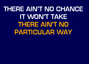 THERE AIN'T N0 CHANCE
IT WON'T TAKE
THERE AIN'T N0
PARTICULAR WAY