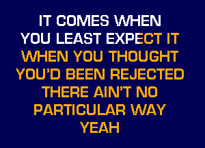 IT COMES WHEN
YOU LEAST EXPECT IT
WHEN YOU THOUGHT

YOU'D BEEN REJECTED
THERE AIN'T N0
PARTICULAR WAY
YEAH