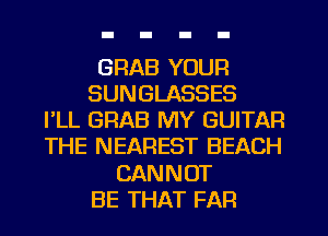 GRAB YOUR
SUNGLASSES
I'LL GRAB MY GUITAR
THE NEAREST BEACH
CANNOT
BE THAT FAR