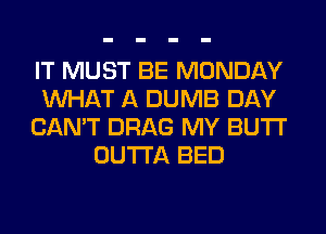IT MUST BE MONDAY
WHAT A DUMB DAY
CAN'T DRAG MY BUTI'
OUTTA BED