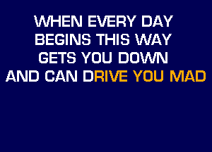 WHEN EVERY DAY

BEGINS THIS WAY

GETS YOU DOWN
AND CAN DRIVE YOU MAD