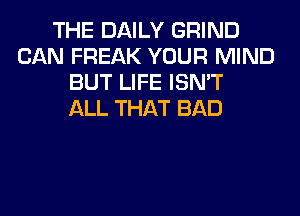 THE DAILY GRIND
CAN FREAK YOUR MIND
BUT LIFE ISN'T
ALL THAT BAD