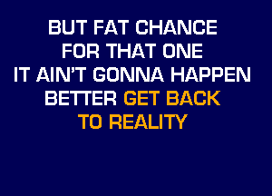 BUT FAT CHANCE
FOR THAT ONE
IT AIN'T GONNA HAPPEN
BETTER GET BACK
TO REALITY