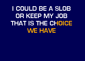 I COULD BE A SLOB
0R KEEP MY JOB
THAT IS THE CHOICE
WE HAVE