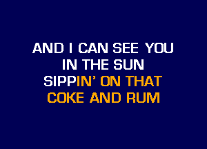 AND I CAN SEE YOU
IN THE SUN

SIPPIN' ON THAT
COKE AND RUM