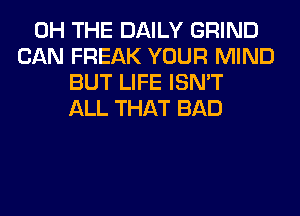 0H THE DAILY GRIND
CAN FREAK YOUR MIND
BUT LIFE ISN'T
ALL THAT BAD