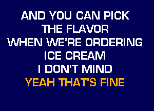 AND YOU CAN PICK
THE FLAVOR
WHEN WERE ORDERING
ICE CREAM
I DON'T MIND
YEAH THAT'S FINE