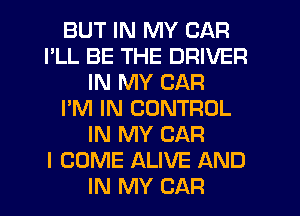 BUT IN MY CAR
I'LL BE THE DRIVER
IN MY CAR
I'M IN CONTROL
IN MY CAR
I COME ALIVE AND
IN MY CAR
