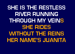 SHE IS THE RESTLESS
RIVER RUNNING
THROUGH MY VEINS
SHE RIDES
WITHOUT THE REINS
HER NAME'S JUANITA