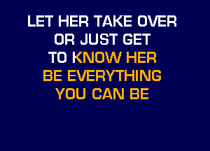 LET HER TAKE OVER
0R JUST GET
TO KNOW HER
BE EVERYTHING
YOU CAN BE