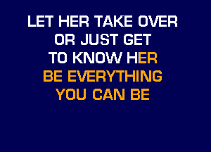 LET HER TAKE OVER
0R JUST GET
TO KNOW HER
BE EVERYTHING
YOU CAN BE