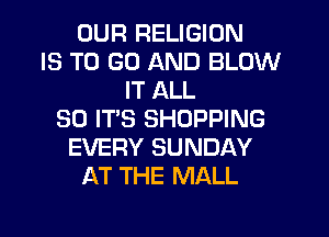 OUR RELIGION
IS TO GO AND BLOW
IT ALL
30 IT'S SHOPPING
EVERY SUNDAY
AT THE MALL