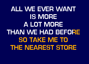 ALL WE EVER WANT
IS MORE
A LOT MORE
THAN WE HAD BEFORE
80 TAKE ME TO
THE NEAREST STORE