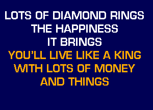 LOTS OF DIAMOND RINGS
THE HAPPINESS
IT BRINGS
YOU'LL LIVE LIKE A KING
WITH LOTS OF MONEY
AND THINGS