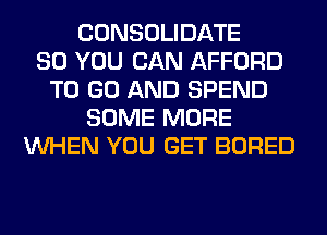 CONSOLIDATE
SO YOU CAN AFFORD
TO GO AND SPEND
SOME MORE
WHEN YOU GET BORED