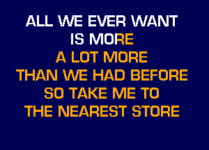 ALL WE EVER WANT
IS MORE
A LOT MORE
THAN WE HAD BEFORE
80 TAKE ME TO
THE NEAREST STORE