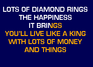 LOTS OF DIAMOND RINGS
THE HAPPINESS
IT BRINGS
YOU'LL LIVE LIKE A KING
WITH LOTS OF MONEY
AND THINGS