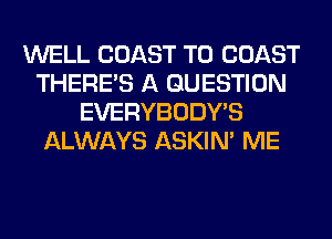 WELL COAST TO COAST
THERE'S A QUESTION
EVERYBODY'S
ALWAYS ASKIN' ME