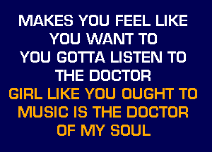 MAKES YOU FEEL LIKE
YOU WANT TO
YOU GOTTA LISTEN TO
THE DOCTOR
GIRL LIKE YOU OUGHT T0
MUSIC IS THE DOCTOR
OF MY SOUL