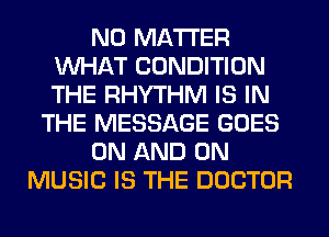 NO MATTER
WHAT CONDITION
THE RHYTHM IS IN

THE MESSAGE GOES

ON AND ON

MUSIC IS THE DOCTOR