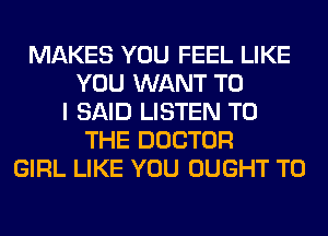MAKES YOU FEEL LIKE
YOU WANT TO
I SAID LISTEN TO
THE DOCTOR
GIRL LIKE YOU OUGHT T0