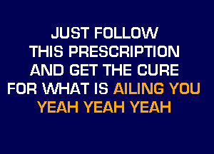 JUST FOLLOW
THIS PRESCRIPTION
AND GET THE CURE
FOR WHAT IS AILING YOU
YEAH YEAH YEAH