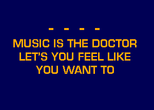 MUSIC IS THE DOCTOR
LET'S YOU FEEL LIKE
YOU WANT TO