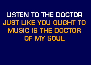 LISTEN TO THE DOCTOR
JUST LIKE YOU OUGHT T0
MUSIC IS THE DOCTOR
OF MY SOUL