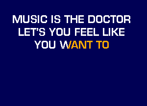 MUSIC IS THE DOCTOR
LET'S YOU FEEL LIKE
YOU WANT TO